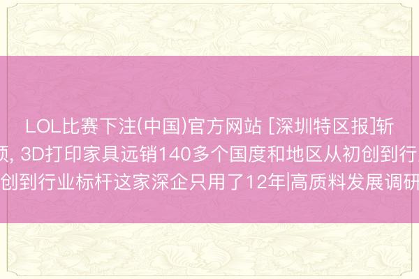 LOL比赛下注(中国)官方网站 [深圳特区报]斩获全球授权专利900余项， 3D打印家具远销140多个国度和地区从初创到行业标杆这家深企只用了12年|高质料发展调研行·访问深圳矿藏企业