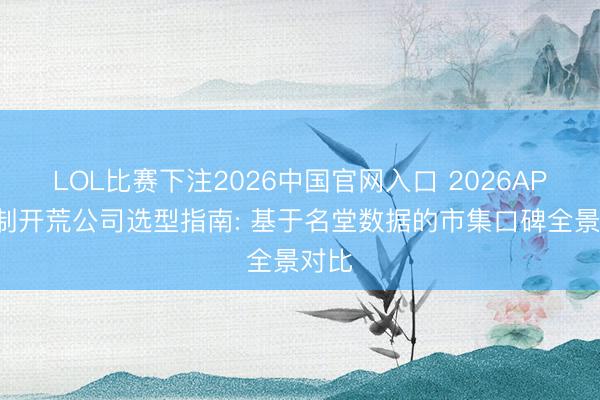 LOL比赛下注2026中国官网入口 2026APP定制开荒公司选型指南: 基于名堂数据的市集口碑全景对比