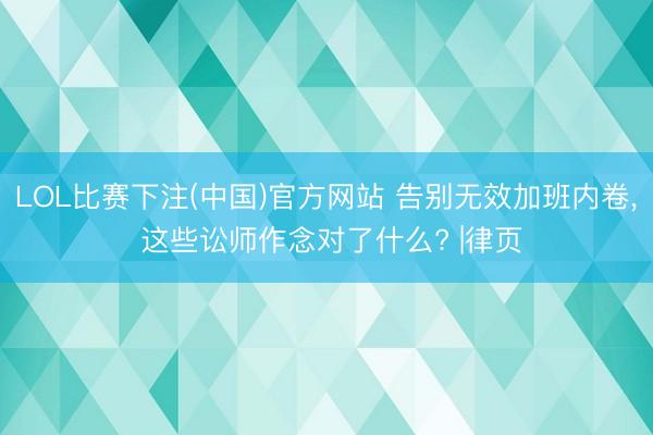 LOL比赛下注(中国)官方网站 告别无效加班内卷， 这些讼师作念对了什么? |律页