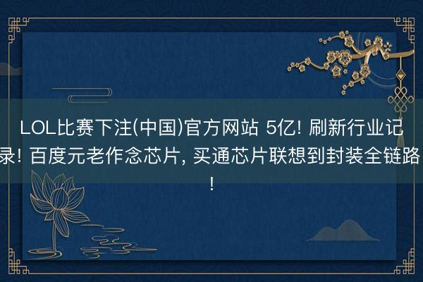 LOL比赛下注(中国)官方网站 5亿! 刷新行业记录! 百度元老作念芯片， 买通芯片联想到封装全链路!
