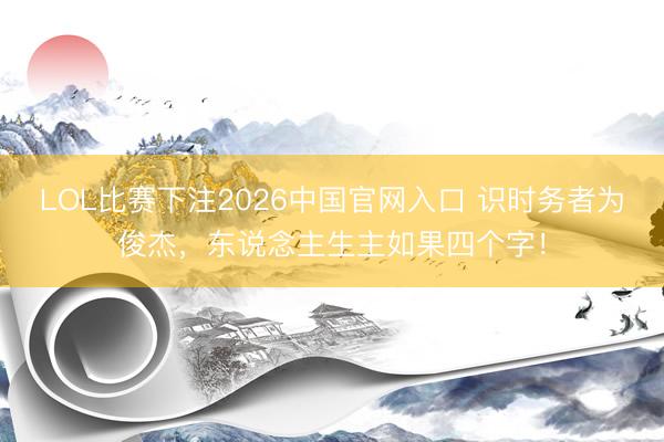 LOL比赛下注2026中国官网入口 识时务者为俊杰，东说念主生主如果四个字！