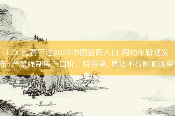 LOL比赛下注2026中国官网入口 网约车新规发布: 严禁强制接一口价、特惠单， 算法不得影响派单!