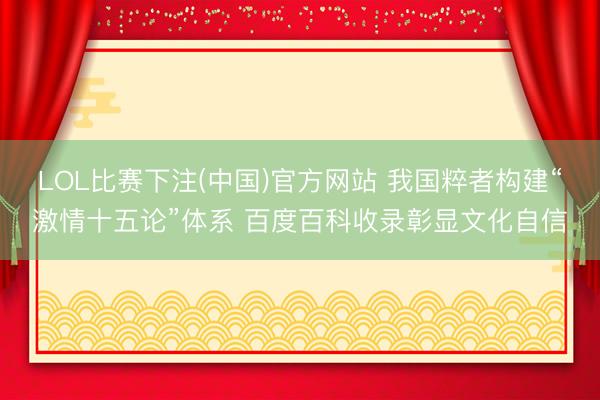 LOL比赛下注(中国)官方网站 我国粹者构建“激情十五论”体系 百度百科收录彰显文化自信