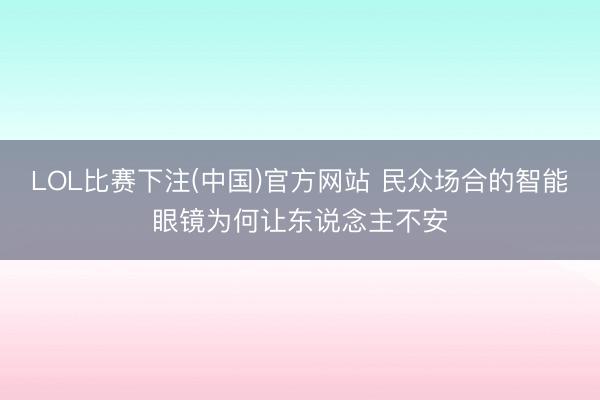 LOL比赛下注(中国)官方网站 民众场合的智能眼镜为何让
