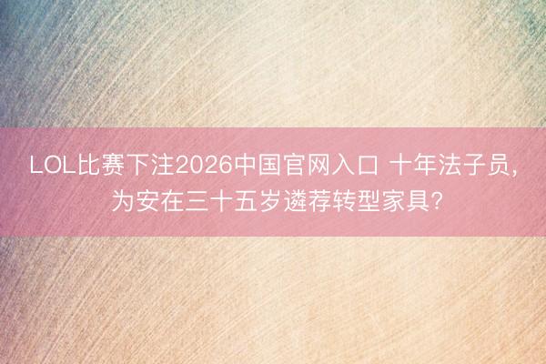 LOL比赛下注2026中国官网入口 十年法子员, 为安在三十五岁遴荐转型家具?