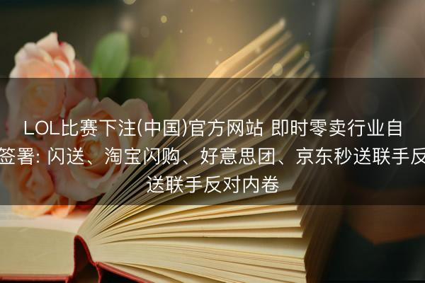LOL比赛下注(中国)官方网站 即时零卖行业自律契约签署: 闪送、淘宝闪购、好意思团、京东秒送联手反对内卷
