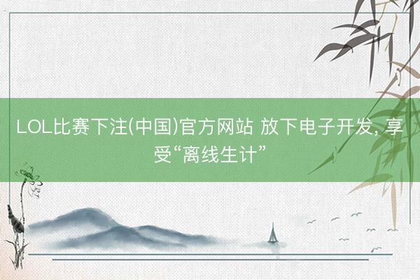 LOL比赛下注(中国)官方网站 放下电子开发， 享受“离线生计”