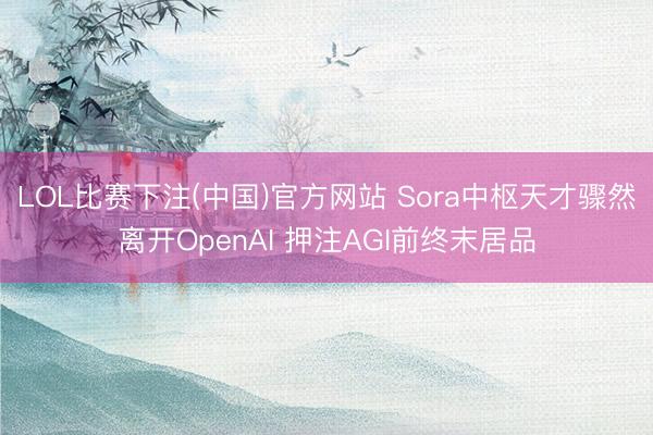 LOL比赛下注(中国)官方网站 Sora中枢天才骤然离开OpenAI 押注AGI前终末居品