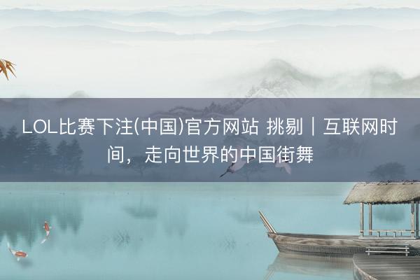 LOL比赛下注(中国)官方网站 挑剔｜互联网时间，走向世界的中国街舞