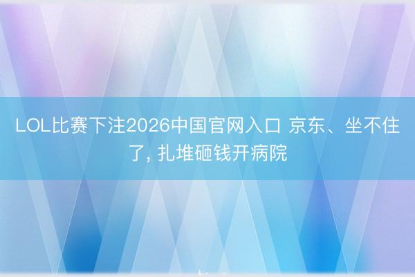 LOL比赛下注2026中国官网入口 京东、坐不住了， 扎堆砸钱开病院