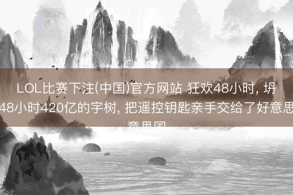 LOL比赛下注(中国)官方网站 狂欢48小时， 坍塌48小时420亿的宇树， 把遥控钥匙亲手交给了好意思国