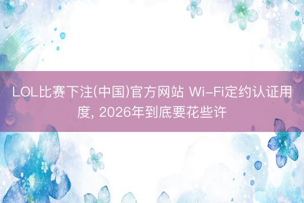 LOL比赛下注(中国)官方网站 Wi-Fi定约认证用度， 2026年到底要花些许