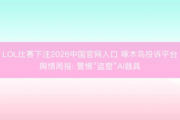 LOL比赛下注2026中国官网入口 啄木鸟投诉平台舆情周报: 警惕“盗窟”AI器具