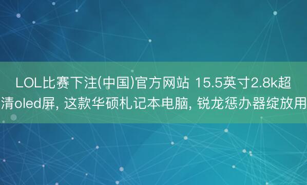 LOL比赛下注(中国)官方网站 15.5英寸2.8k超清oled屏， 这款华硕札记本电脑， 锐龙惩办器绽放用