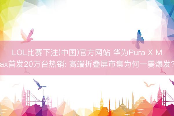 LOL比赛下注(中国)官方网站 华为Pura X Max首发20万台热销: 高端折叠屏市集为何一霎爆发?