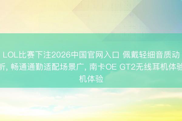 LOL比赛下注2026中国官网入口 佩戴轻细音质动听， 畅通通勤适配场景广， 南卡OE GT2无线耳机体验