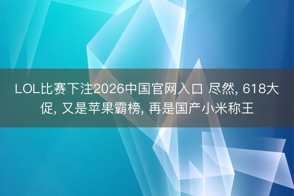 LOL比赛下注2026中国官网入口 尽然, 618大促, 又是苹果霸榜, 再是国产小米称王