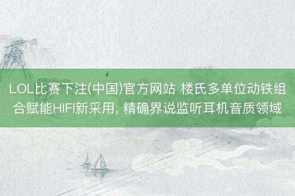 LOL比赛下注(中国)官方网站 楼氏多单位动铁组合赋能HIFI新采用， 精确界说监听耳机音质领域