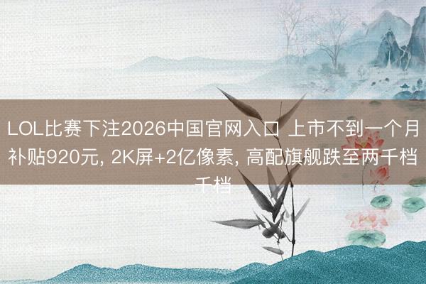 LOL比赛下注2026中国官网入口 上市不到一个月补贴920元， 2K屏+2亿像素， 高配旗舰跌至两千档