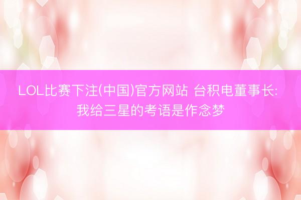 LOL比赛下注(中国)官方网站 台积电董事长: 我给三星的考语是作念梦