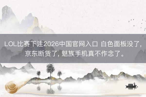 LOL比赛下注2026中国官网入口 白色面板没了, 京东断货了, 魅族手机真不作念了。