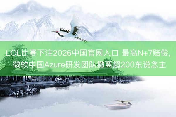 LOL比赛下注2026中国官网入口 最高N+7赔偿, 微软中国Azure研发团队撤离超200东说念主