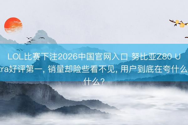 LOL比赛下注2026中国官网入口 努比亚Z80 Ultra好评第一, 销量却险些看不见, 用户到底在夸什么?