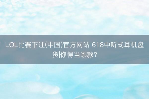 LOL比赛下注(中国)官方网站 618中听式耳机盘货|你得当哪款?