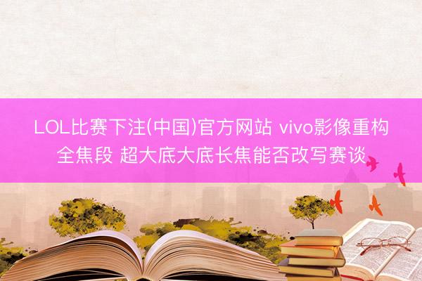 LOL比赛下注(中国)官方网站 vivo影像重构全焦段 超大底大底长焦能否改写赛谈