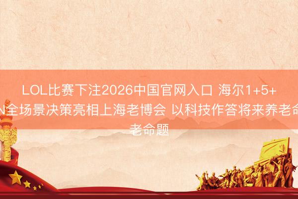 LOL比赛下注2026中国官网入口 海尔1+5+9+N全场景决策亮相上海老博会 以科技作答将来养老命题