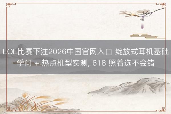 LOL比赛下注2026中国官网入口 绽放式耳机基础学问 + 热点机型实测， 618 照着选不会错