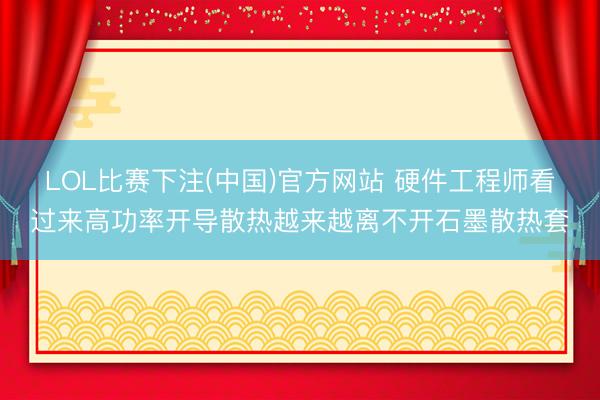 LOL比赛下注(中国)官方网站 硬件工程师看过来高功率开导散热越来越离不开石墨散热套