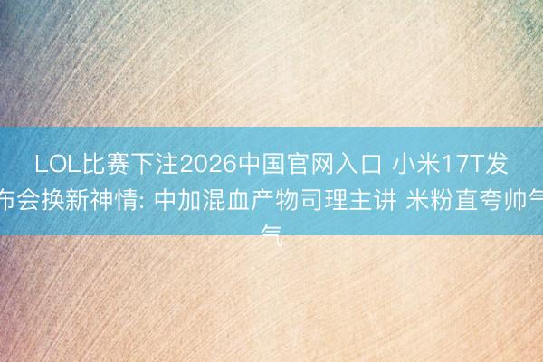 LOL比赛下注2026中国官网入口 小米17T发布会换新神情: 中加混血产物司理主讲 米粉直夸帅气