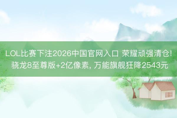 LOL比赛下注2026中国官网入口 荣耀顽强清仓! 骁龙8至尊版+2亿像素, 万能旗舰狂降2543元