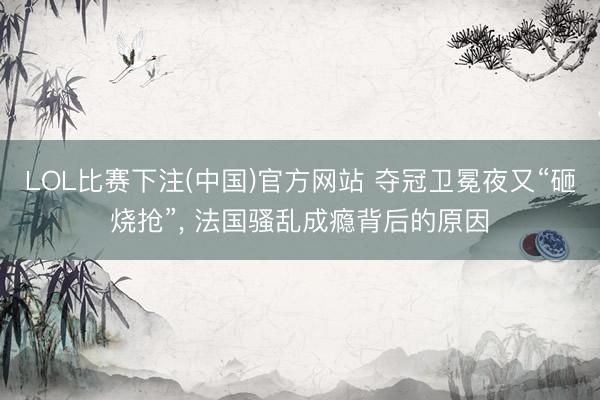 LOL比赛下注(中国)官方网站 夺冠卫冕夜又“砸烧抢”, 法国骚乱成瘾背后的原因