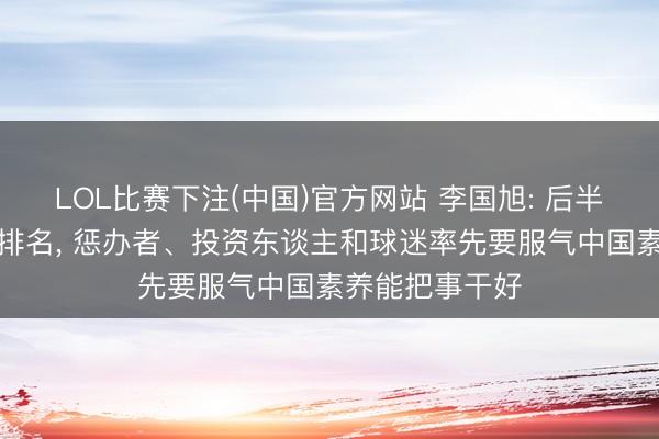 LOL比赛下注(中国)官方网站 李国旭: 后半程不刻意追求排名， 惩办者、投资东谈主和球迷率先要服气中国素养能把事干好