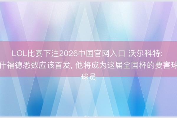 LOL比赛下注2026中国官网入口 沃尔科特: 拉什福德悉数应该首发, 他将成为这届全国杯的要害球员