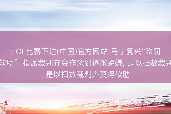 LOL比赛下注(中国)官方网站 马宁复兴“吹罚天下杯莫得软肋”: 指派裁判齐会作念到透澈避嫌, 是以扫数裁判齐莫得软肋