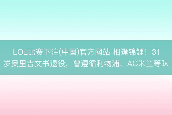 LOL比赛下注(中国)官方网站 相逢锦鲤!31岁奥里吉文书退役,曾遵循利物浦、AC米兰等队
