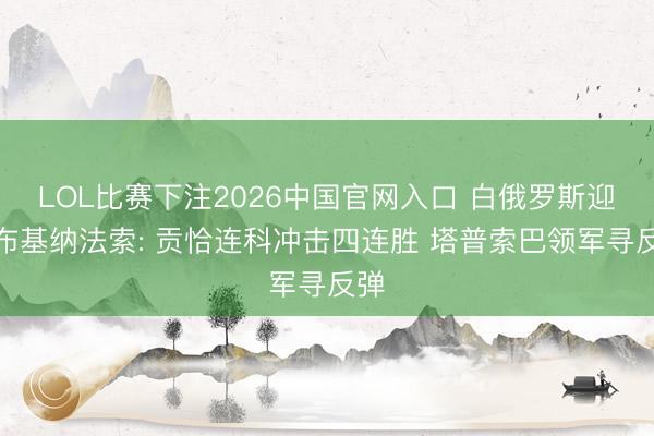LOL比赛下注2026中国官网入口 白俄罗斯迎战布基纳法索: 贡恰连科冲击四连胜 塔普索巴领军寻反弹