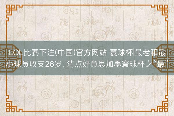 LOL比赛下注(中国)官方网站 寰球杯|最老和最小球员收支26岁, 清点好意思加墨寰球杯之“最”