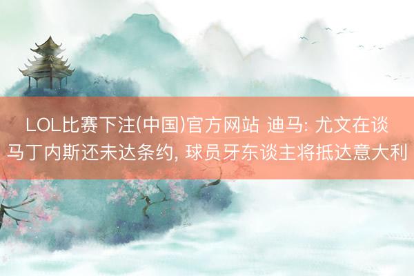LOL比赛下注(中国)官方网站 迪马: 尤文在谈马丁内斯还未达条约, 球员牙东谈主将抵达意大利