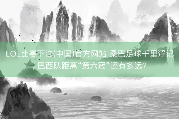 LOL比赛下注(中国)官方网站 桑巴足球千里浮记， 巴西队距离“第六冠”还有多远?