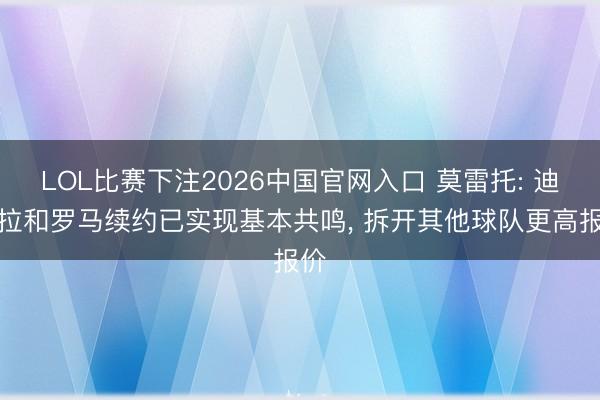 LOL比赛下注2026中国官网入口 莫雷托: 迪巴拉和罗马续约已实现基本共鸣, 拆开其他球队更高报价