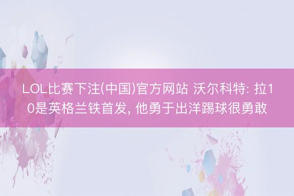 LOL比赛下注(中国)官方网站 沃尔科特: 拉10是英格兰铁首发， 他勇于出洋踢球很勇敢