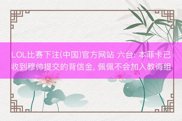 LOL比赛下注(中国)官方网站 六台: 本菲卡已收到穆帅提交的背信金, 佩佩不会加入教诲组