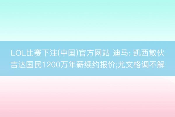 LOL比赛下注(中国)官方网站 迪马: 凯西散伙吉达国民1200万年薪续约报价;尤文格调不解