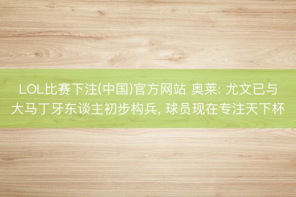 LOL比赛下注(中国)官方网站 奥莱: 尤文已与大马丁牙东谈主初步构兵, 球员现在专注天下杯