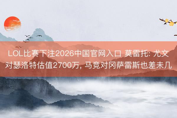 LOL比赛下注2026中国官网入口 莫雷托: 尤文对瑟洛特估值2700万, 马竞对冈萨雷斯也差未几