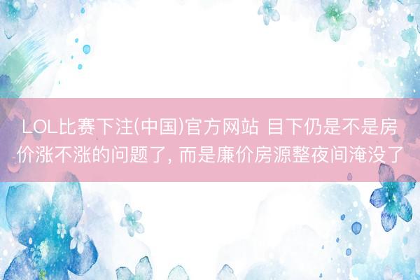 LOL比赛下注(中国)官方网站 目下仍是不是房价涨不涨的问题了, 而是廉价房源整夜间淹没了